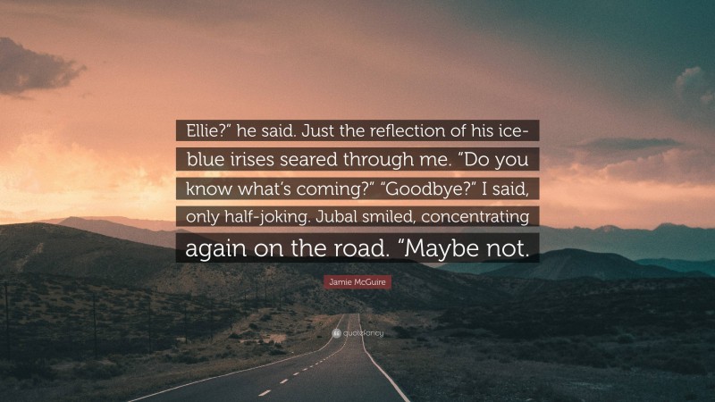 Jamie McGuire Quote: “Ellie?” he said. Just the reflection of his ice-blue irises seared through me. “Do you know what’s coming?” “Goodbye?” I said, only half-joking. Jubal smiled, concentrating again on the road. “Maybe not.”