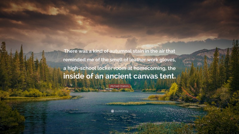 Michael Chabon Quote: “There was a kind of autumnal stain in the air that reminded me of the smell of leather work gloves, a high-school locker room at homecoming, the inside of an ancient canvas tent.”