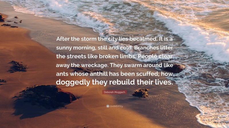 Deborah Moggach Quote: “After the storm the city lies becalmed. It is a sunny morning, still and cold. Branches litter the streets like broken limbs. People clear away the wreckage. They swarm around like ants whose anthill has been scuffed; how doggedly they rebuild their lives.”