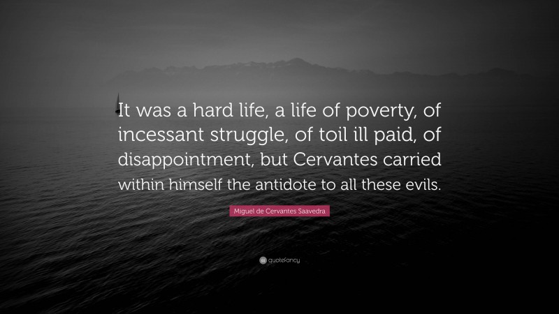 Miguel de Cervantes Saavedra Quote: “It was a hard life, a life of poverty, of incessant struggle, of toil ill paid, of disappointment, but Cervantes carried within himself the antidote to all these evils.”