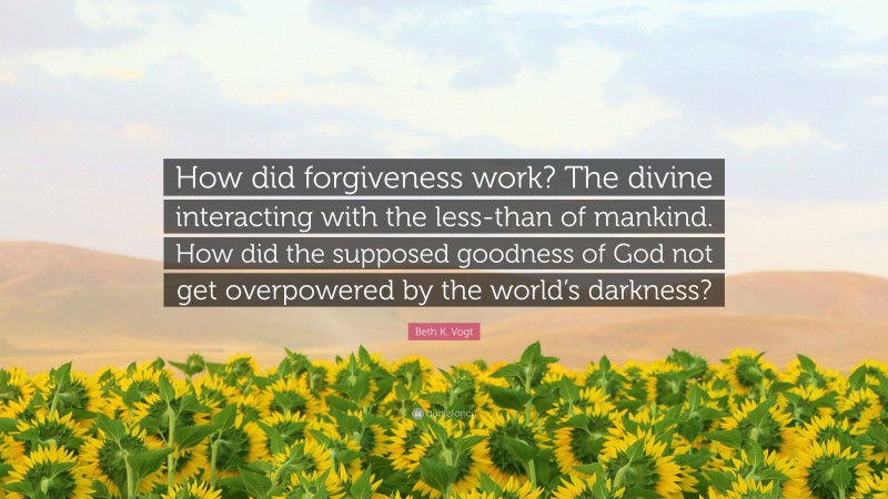 Beth K. Vogt Quote: “How did forgiveness work? The divine interacting with the less-than of mankind. How did the supposed goodness of God not get overpowered by the world’s darkness?”