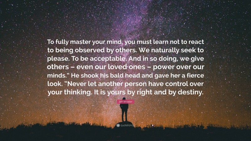 Jeff Wheeler Quote: “To fully master your mind, you must learn not to react to being observed by others. We naturally seek to please. To be acceptable. And in so doing, we give others – even our loved ones – power over our minds.” He shook his bald head and gave her a fierce look. “Never let another person have control over your thinking. It is yours by right and by destiny.”