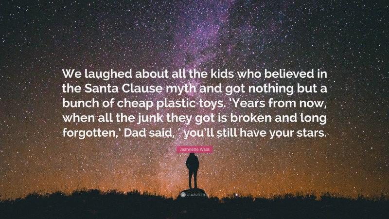 Jeannette Walls Quote: “We laughed about all the kids who believed in the Santa Clause myth and got nothing but a bunch of cheap plastic toys. ‘Years from now, when all the junk they got is broken and long forgotten,’ Dad said, ′ you’ll still have your stars.”