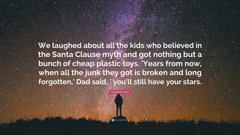 Jeannette Walls Quote: “We laughed about all the kids who believed in the Santa Clause myth and got nothing but a bunch of cheap plastic toys. ‘Years from now, when all the junk they got is broken and long forgotten,’ Dad said, ′ you’ll still have your stars.”