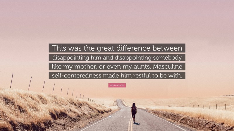 Alice Munro Quote: “This was the great difference between disappointing him and disappointing somebody like my mother, or even my aunts. Masculine self-centeredness made him restful to be with.”