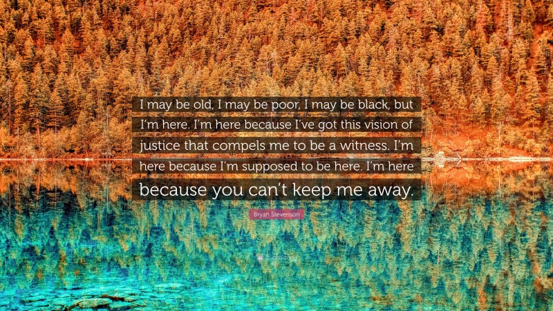Bryan Stevenson Quote: “I may be old, I may be poor, I may be black, but I’m here. I’m here because I’ve got this vision of justice that compels me to be a witness. I’m here because I’m supposed to be here. I’m here because you can’t keep me away.”
