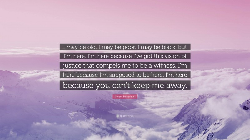 Bryan Stevenson Quote: “I may be old, I may be poor, I may be black, but I’m here. I’m here because I’ve got this vision of justice that compels me to be a witness. I’m here because I’m supposed to be here. I’m here because you can’t keep me away.”
