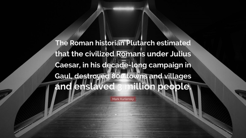 Mark Kurlansky Quote: “The Roman historian Plutarch estimated that the civilized Romans under Julius Caesar, in his decade-long campaign in Gaul, destroyed 800 towns and villages and enslaved 3 million people.”