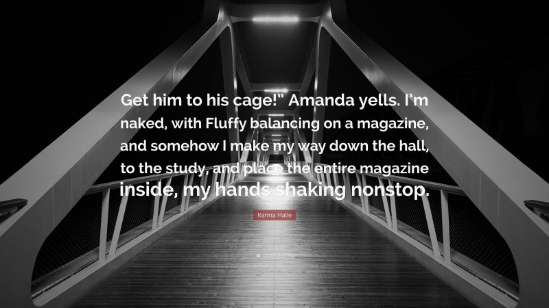 Karina Halle Quote: “Get him to his cage!” Amanda yells. I’m naked, with Fluffy balancing on a magazine, and somehow I make my way down the hall, to the study, and place the entire magazine inside, my hands shaking nonstop.”