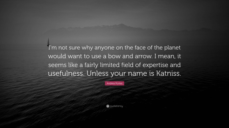 Andrea Portes Quote: “I’m not sure why anyone on the face of the planet would want to use a bow and arrow. I mean, it seems like a fairly limited field of expertise and usefulness. Unless your name is Katniss.”