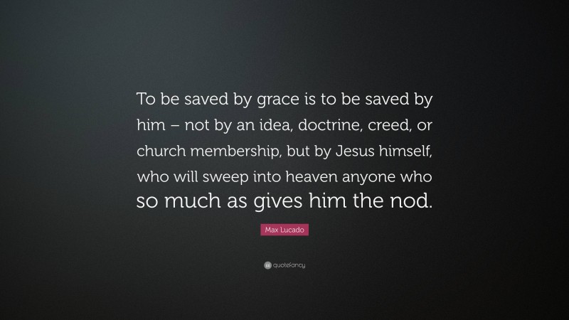 Max Lucado Quote: “To be saved by grace is to be saved by him – not by an idea, doctrine, creed, or church membership, but by Jesus himself, who will sweep into heaven anyone who so much as gives him the nod.”