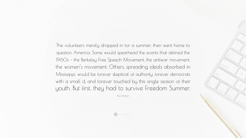 Bruce Watson Quote: “The volunteers merely dropped in for a summer, then went home to question America. Some would spearhead the events that defined the 1960s – the Berkeley Free Speech Movement, the antiwar movement, the women’s movement. Others, spreading ideals absorbed in Mississippi, would be forever skeptical of authority, forever democrats with a small d, and forever touched by this single season of their youth. But first, they had to survive Freedom Summer.”