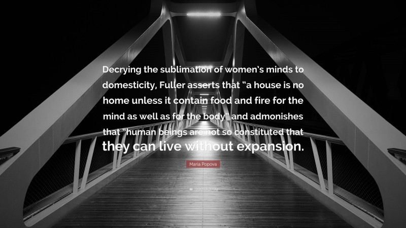 Maria Popova Quote: “Decrying the sublimation of women’s minds to domesticity, Fuller asserts that “a house is no home unless it contain food and fire for the mind as well as for the body” and admonishes that “human beings are not so constituted that they can live without expansion.”