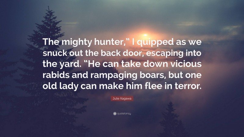 Julie Kagawa Quote: “The mighty hunter,” I quipped as we snuck out the back door, escaping into the yard. “He can take down vicious rabids and rampaging boars, but one old lady can make him flee in terror.”