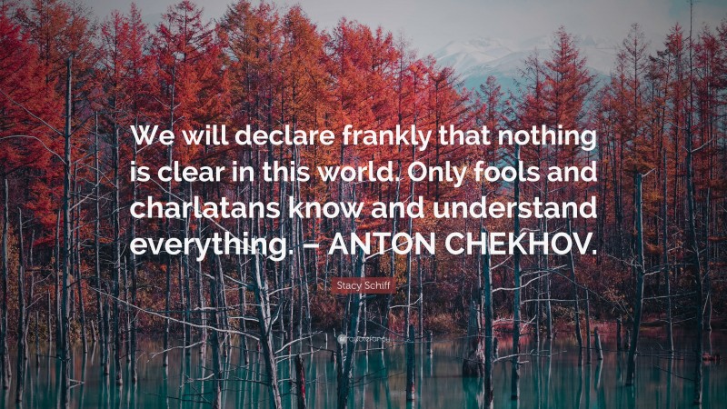 Stacy Schiff Quote: “We will declare frankly that nothing is clear in this world. Only fools and charlatans know and understand everything. – ANTON CHEKHOV.”