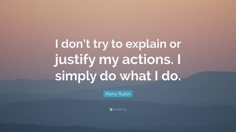 Marty Rubin Quote: “I don’t try to explain or justify my actions. I simply do what I do.”