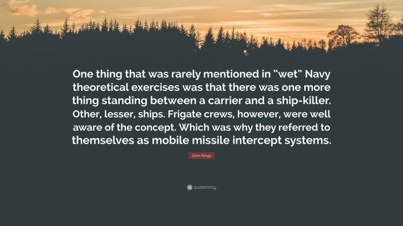 John Ringo Quote: “One thing that was rarely mentioned in “wet” Navy theoretical exercises was that there was one more thing standing between a carrier and a ship-killer. Other, lesser, ships. Frigate crews, however, were well aware of the concept. Which was why they referred to themselves as mobile missile intercept systems.”