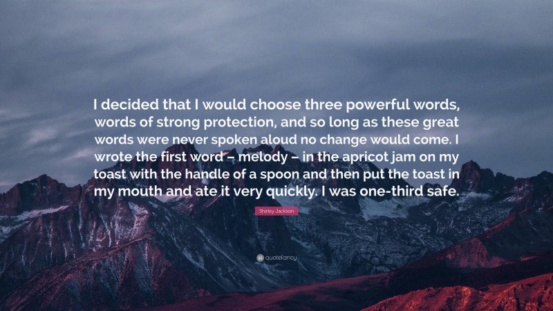 Shirley Jackson Quote: “I decided that I would choose three powerful words, words of strong protection, and so long as these great words were never spoken aloud no change would come. I wrote the first word – melody – in the apricot jam on my toast with the handle of a spoon and then put the toast in my mouth and ate it very quickly. I was one-third safe.”