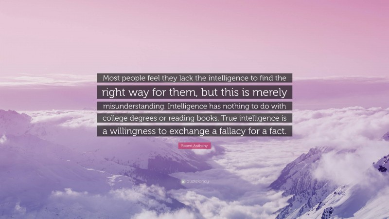 Robert Anthony Quote: “Most people feel they lack the intelligence to find the right way for them, but this is merely misunderstanding. Intelligence has nothing to do with college degrees or reading books. True intelligence is a willingness to exchange a fallacy for a fact.”