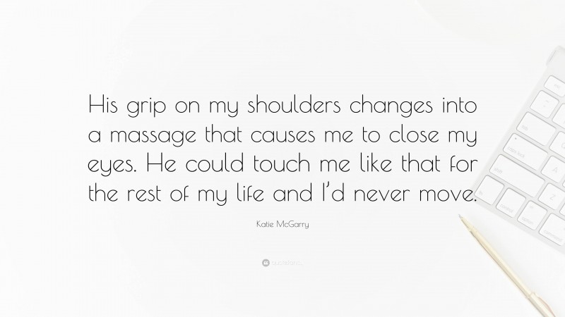 Katie McGarry Quote: “His grip on my shoulders changes into a massage that causes me to close my eyes. He could touch me like that for the rest of my life and I’d never move.”