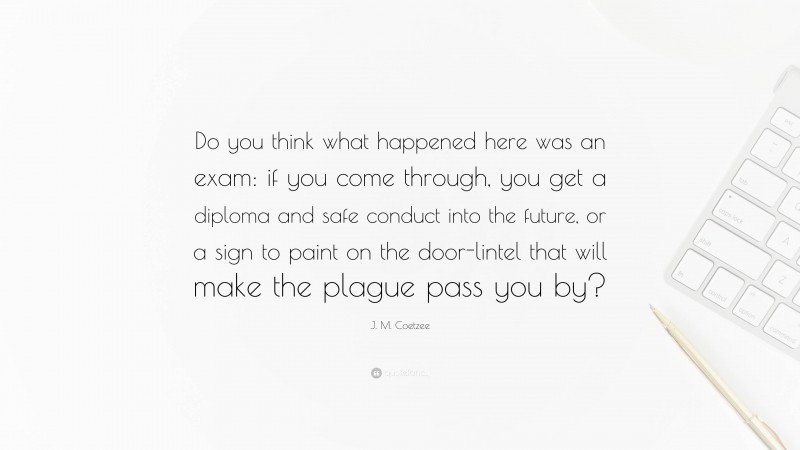 J. M. Coetzee Quote: “Do you think what happened here was an exam: if you come through, you get a diploma and safe conduct into the future, or a sign to paint on the door-lintel that will make the plague pass you by?”