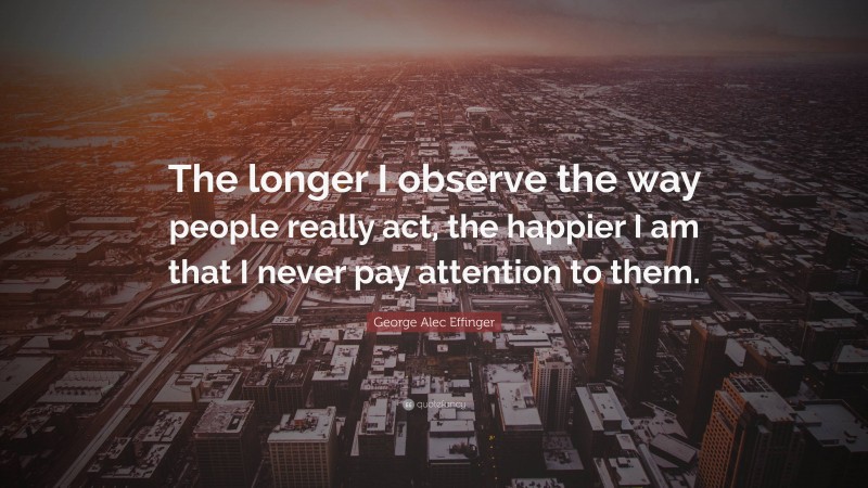 George Alec Effinger Quote: “The longer I observe the way people really act, the happier I am that I never pay attention to them.”