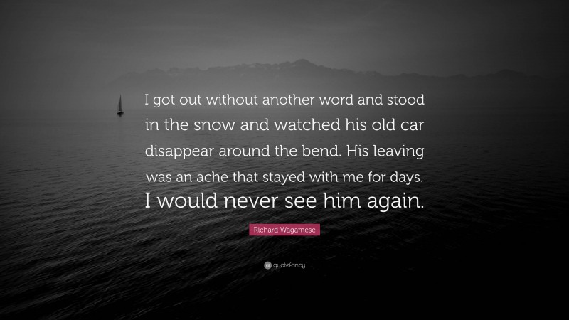 Richard Wagamese Quote: “I got out without another word and stood in the snow and watched his old car disappear around the bend. His leaving was an ache that stayed with me for days. I would never see him again.”