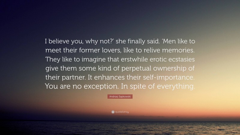 Andrzej Sapkowski Quote: “I believe you, why not?’ she finally said. ‘Men like to meet their former lovers, like to relive memories. They like to imagine that erstwhile erotic ecstasies give them some kind of perpetual ownership of their partner. It enhances their self-importance. You are no exception. In spite of everything.”