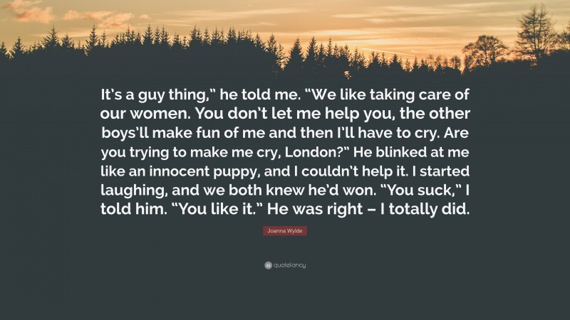 Joanna Wylde Quote: “It’s a guy thing,” he told me. “We like taking care of our women. You don’t let me help you, the other boys’ll make fun of me and then I’ll have to cry. Are you trying to make me cry, London?” He blinked at me like an innocent puppy, and I couldn’t help it. I started laughing, and we both knew he’d won. “You suck,” I told him. “You like it.” He was right – I totally did.”