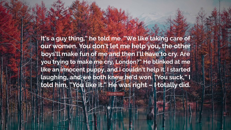 Joanna Wylde Quote: “It’s a guy thing,” he told me. “We like taking care of our women. You don’t let me help you, the other boys’ll make fun of me and then I’ll have to cry. Are you trying to make me cry, London?” He blinked at me like an innocent puppy, and I couldn’t help it. I started laughing, and we both knew he’d won. “You suck,” I told him. “You like it.” He was right – I totally did.”