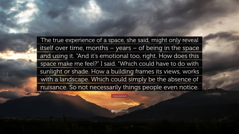 Greg Jackson Quote: “The true experience of a space, she said, might only reveal itself over time, months – years – of being in the space and using it. “And it’s emotional too, right. How does this space make me feel?” I said. “Which could have to do with sunlight or shade. How a building frames its views, works with a landscape. Which could simply be the absence of nuisance. So not necessarily things people even notice.”