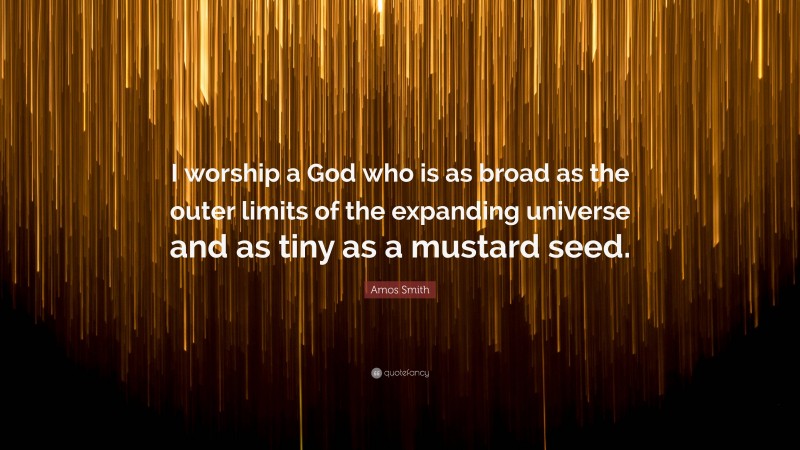 Amos Smith Quote: “I worship a God who is as broad as the outer limits of the expanding universe and as tiny as a mustard seed.”