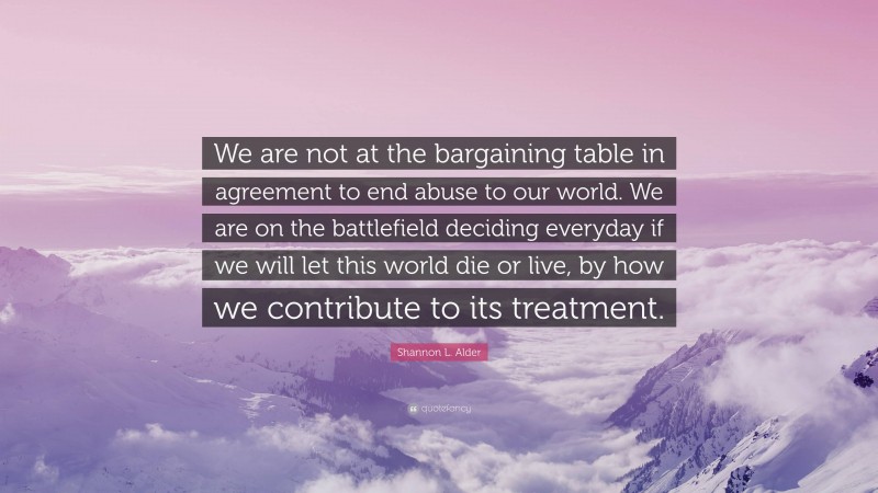 Shannon L. Alder Quote: “We are not at the bargaining table in agreement to end abuse to our world. We are on the battlefield deciding everyday if we will let this world die or live, by how we contribute to its treatment.”