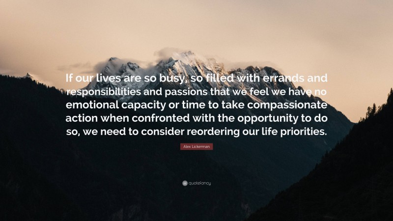 Alex Lickerman Quote: “If our lives are so busy, so filled with errands and responsibilities and passions that we feel we have no emotional capacity or time to take compassionate action when confronted with the opportunity to do so, we need to consider reordering our life priorities.”