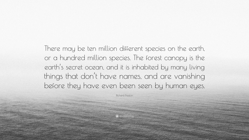 Richard Preston Quote: “There may be ten million different species on the earth, or a hundred million species. The forest canopy is the earth’s secret ocean, and it is inhabited by many living things that don’t have names, and are vanishing before they have even been seen by human eyes.”