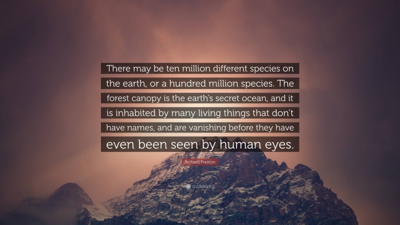 Richard Preston Quote: “There may be ten million different species on the earth, or a hundred million species. The forest canopy is the earth’s secret ocean, and it is inhabited by many living things that don’t have names, and are vanishing before they have even been seen by human eyes.”