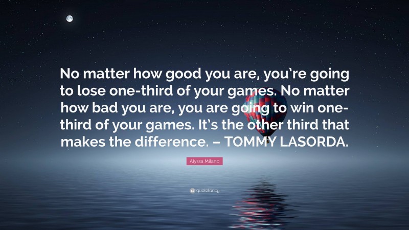Alyssa Milano Quote: “No matter how good you are, you’re going to lose one-third of your games. No matter how bad you are, you are going to win one-third of your games. It’s the other third that makes the difference. – TOMMY LASORDA.”