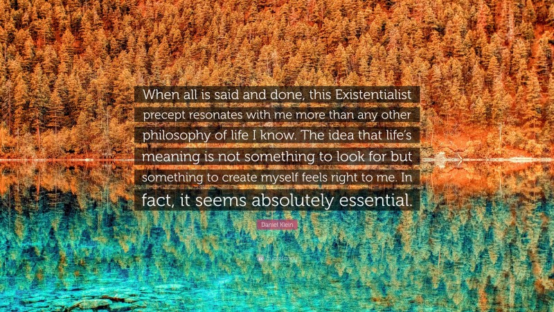 Daniel Klein Quote: “When all is said and done, this Existentialist precept resonates with me more than any other philosophy of life I know. The idea that life’s meaning is not something to look for but something to create myself feels right to me. In fact, it seems absolutely essential.”