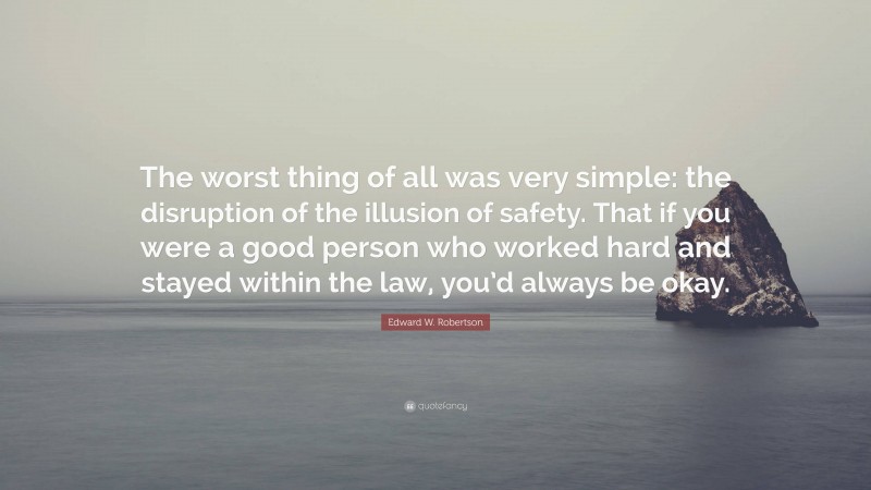 Edward W. Robertson Quote: “The worst thing of all was very simple: the disruption of the illusion of safety. That if you were a good person who worked hard and stayed within the law, you’d always be okay.”