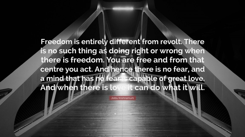 Jiddu Krishnamurti Quote: “Freedom is entirely different from revolt. There is no such thing as doing right or wrong when there is freedom. You are free and from that centre you act. And hence there is no fear, and a mind that has no fear is capable of great love. And when there is love it can do what it will.”