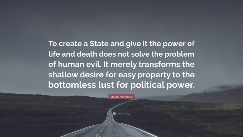 Stefan Molyneux Quote: “To create a State and give it the power of life and death does not solve the problem of human evil. It merely transforms the shallow desire for easy property to the bottomless lust for political power.”