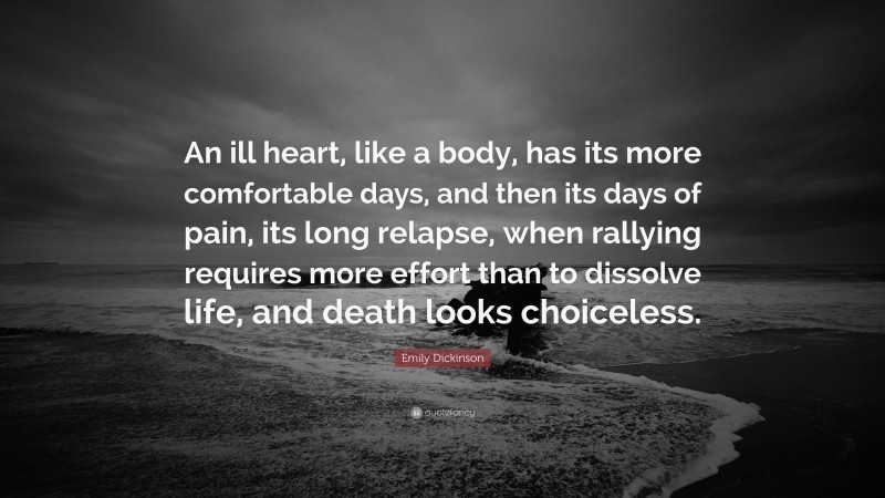 Emily Dickinson Quote: “An ill heart, like a body, has its more comfortable days, and then its days of pain, its long relapse, when rallying requires more effort than to dissolve life, and death looks choiceless.”
