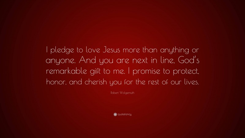 Robert Wolgemuth Quote: “I pledge to love Jesus more than anything or anyone. And you are next in line, God’s remarkable gift to me. I promise to protect, honor, and cherish you for the rest of our lives.”