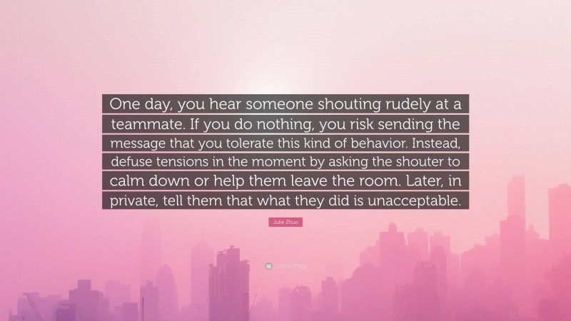 Julie Zhuo Quote: “One day, you hear someone shouting rudely at a teammate. If you do nothing, you risk sending the message that you tolerate this kind of behavior. Instead, defuse tensions in the moment by asking the shouter to calm down or help them leave the room. Later, in private, tell them that what they did is unacceptable.”