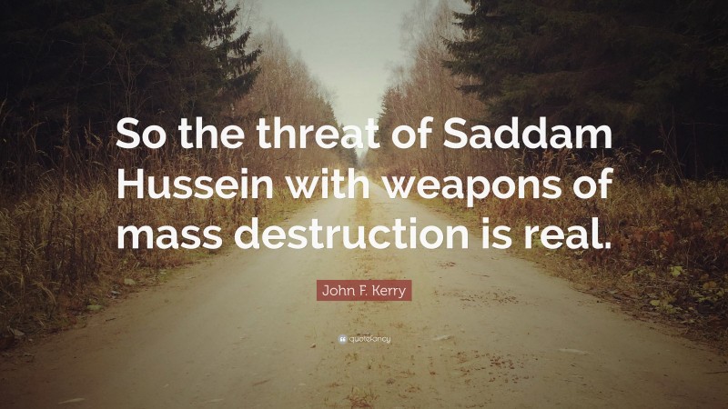 John F. Kerry Quote: “So the threat of Saddam Hussein with weapons of mass destruction is real.”