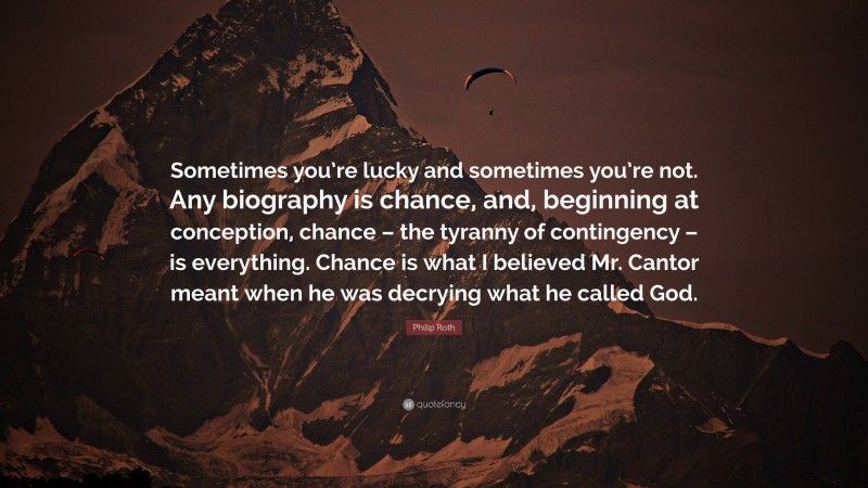 Philip Roth Quote: “Sometimes you’re lucky and sometimes you’re not. Any biography is chance, and, beginning at conception, chance – the tyranny of contingency – is everything. Chance is what I believed Mr. Cantor meant when he was decrying what he called God.”