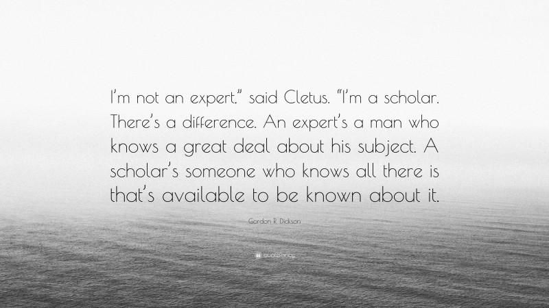Gordon R. Dickson Quote: “I’m not an expert,” said Cletus. “I’m a scholar. There’s a difference. An expert’s a man who knows a great deal about his subject. A scholar’s someone who knows all there is that’s available to be known about it.”