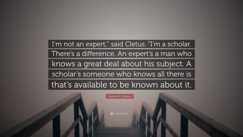 Gordon R. Dickson Quote: “I’m not an expert,” said Cletus. “I’m a scholar. There’s a difference. An expert’s a man who knows a great deal about his subject. A scholar’s someone who knows all there is that’s available to be known about it.”