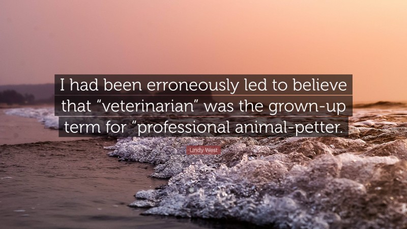 Lindy West Quote: “I had been erroneously led to believe that “veterinarian” was the grown-up term for “professional animal-petter.”