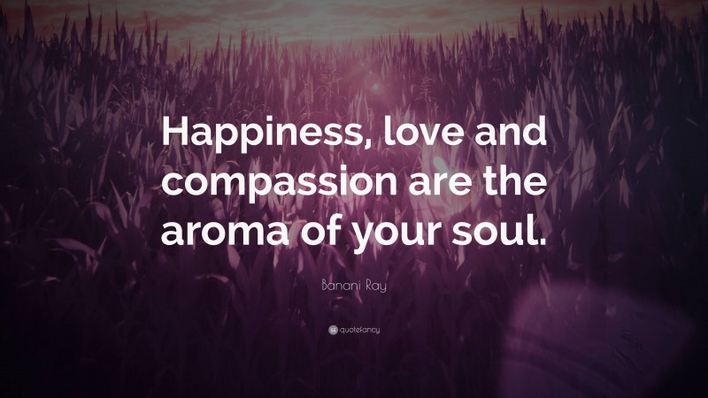 Banani Ray Quote: “Happiness, love and compassion are the aroma of your soul.”